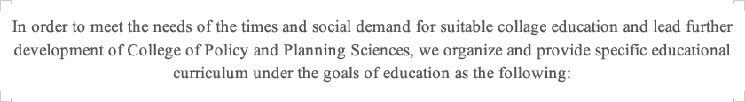 In order to meet the needs of the times and social demand for suitable collage education and lead further development of College of Policy and Planning Sciences, we organize and provide specific educational curriculum under the goals of education as the following: 