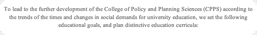 In order to meet the needs of the times and social demand for suitable collage education and lead further development of College of Policy and Planning Sciences, we organize and provide specific educational curriculum under the goals of education as the following: 