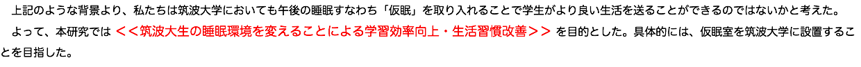 　上記のような背景より、私たちは筑波大学においても午後の睡眠すなわち「仮眠」を取り入れることで学生がより良い生活を送ることができるのではないかと考えた。 よって、本研究では ＜＜筑波大生の睡眠環境を変えることによる学習効率向上・生活習慣改善＞＞ を目的とした。具体的には、仮眠室を筑波大学に設置することを目指した。