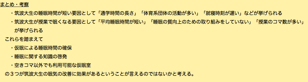 まとめ・考察 ・筑波大生の睡眠時間が短い要因として「通学時間の長さ」「体育系団体の活動が多い」「就寝時刻が遅い」などが挙げられる ・筑波大生が授業で眠くなる要因として「平均睡眠時間が短い」「睡眠の質向上のための取り組みをしていない」「授業のコマ数が多い」 が挙げられる これらを踏まえて ・仮眠による睡眠時間の確保 ・睡眠に関する知識の啓発 ・空きコマ以外でも利用可能な仮眠室 の３つが筑波大生の眠気の改善に効果があるということが言えるのではないかと考える。