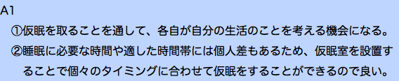 A1 ①仮眠を取ることを通して、各自が自分の生活のことを考える機会になる。 ②睡眠に必要な時間や適した時間帯には個人差もあるため、仮眠室を設置す ることで個々のタイミングに合わせて仮眠をすることができるので良い。