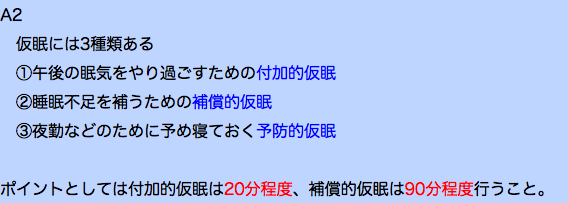 A2 仮眠には3種類ある ①午後の眠気をやり過ごすための付加的仮眠 ②睡眠不足を補うための補償的仮眠 ③夜勤などのために予め寝ておく予防的仮眠 ポイントとしては付加的仮眠は20分程度、補償的仮眠は90分程度行うこと。